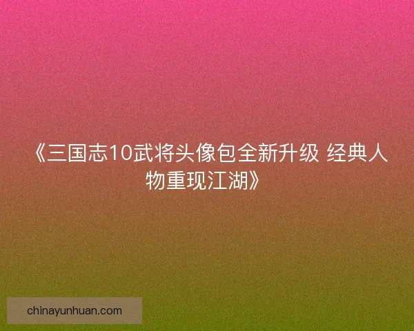 《三国志10武将头像包全新升级 经典人物重现江湖》