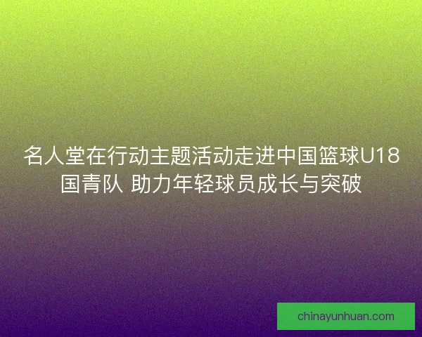 名人堂在行动主题活动走进中国篮球U18国青队 助力年轻球员成长与突破