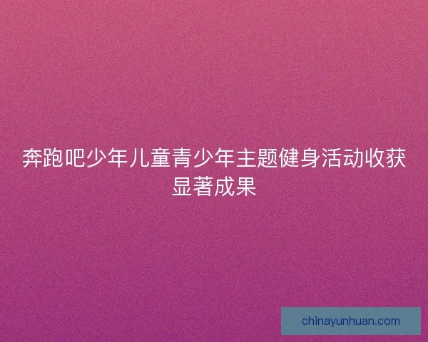 奔跑吧少年儿童青少年主题健身活动收获显著成果