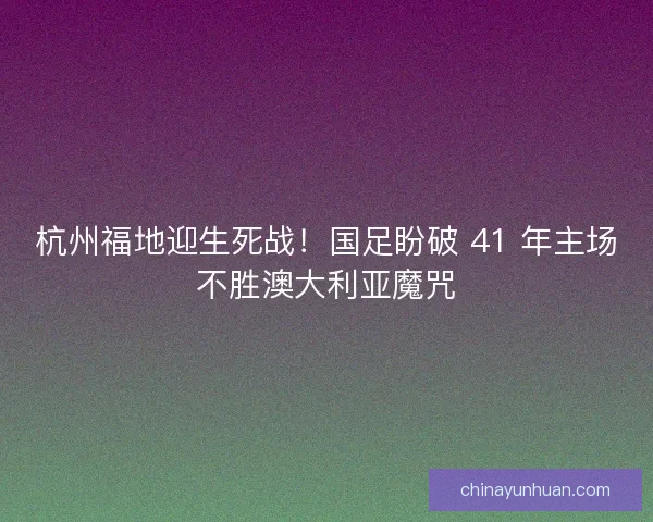 杭州福地迎生死战！国足盼破 41 年主场不胜澳大利亚魔咒