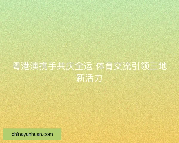 粤港澳携手共庆全运 体育交流引领三地新活力