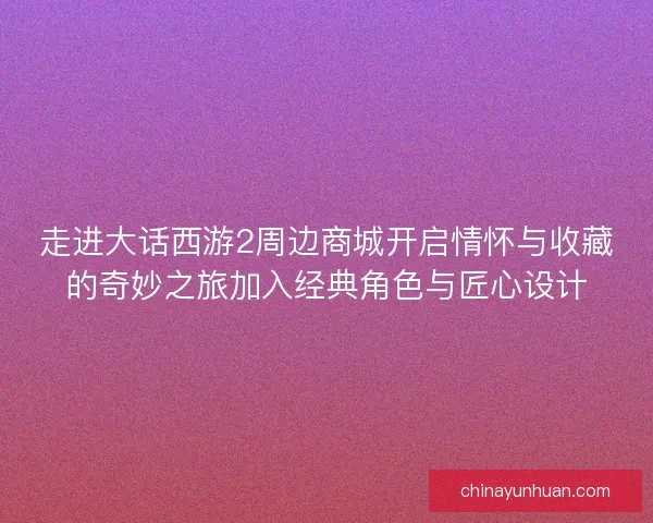 走进大话西游2周边商城开启情怀与收藏的奇妙之旅加入经典角色与匠心设计