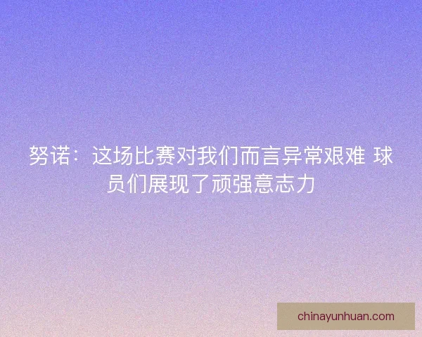 努诺：这场比赛对我们而言异常艰难 球员们展现了顽强意志力