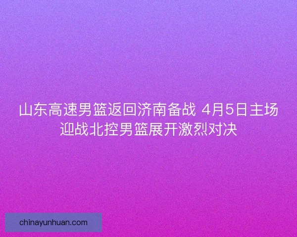 山东高速男篮返回济南备战 4月5日主场迎战北控男篮展开激烈对决