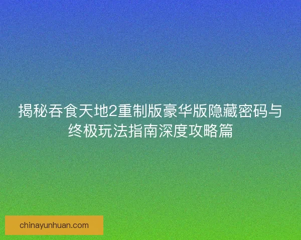 揭秘吞食天地2重制版豪华版隐藏密码与终极玩法指南深度攻略篇