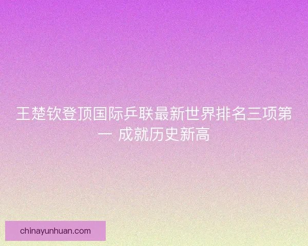 王楚钦登顶国际乒联最新世界排名三项第一 成就历史新高