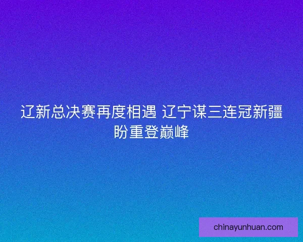 辽新总决赛再度相遇 辽宁谋三连冠新疆盼重登巅峰