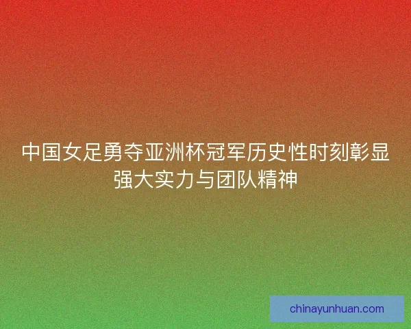 中国女足勇夺亚洲杯冠军历史性时刻彰显强大实力与团队精神