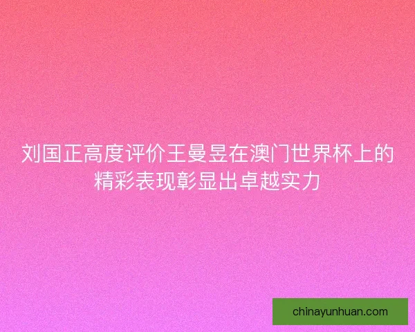 刘国正高度评价王曼昱在澳门世界杯上的精彩表现彰显出卓越实力