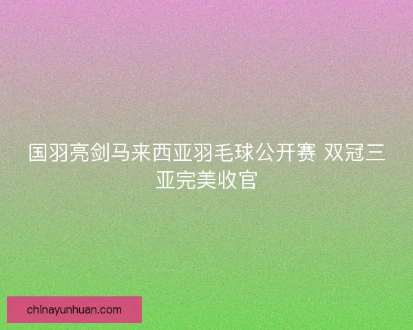 国羽亮剑马来西亚羽毛球公开赛 双冠三亚完美收官