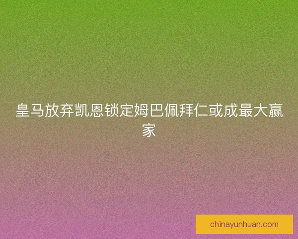 皇马放弃凯恩锁定姆巴佩拜仁或成最大赢家
