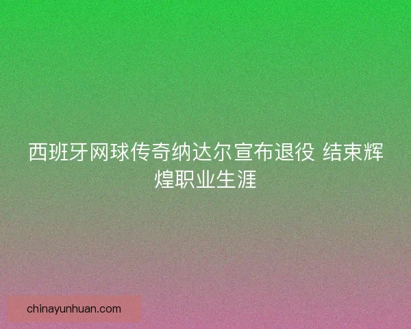 西班牙网球传奇纳达尔宣布退役 结束辉煌职业生涯