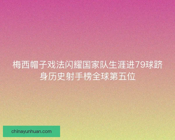 梅西帽子戏法闪耀国家队生涯进79球跻身历史射手榜全球第五位