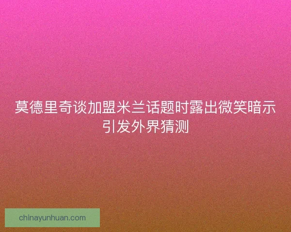 莫德里奇谈加盟米兰话题时露出微笑暗示引发外界猜测