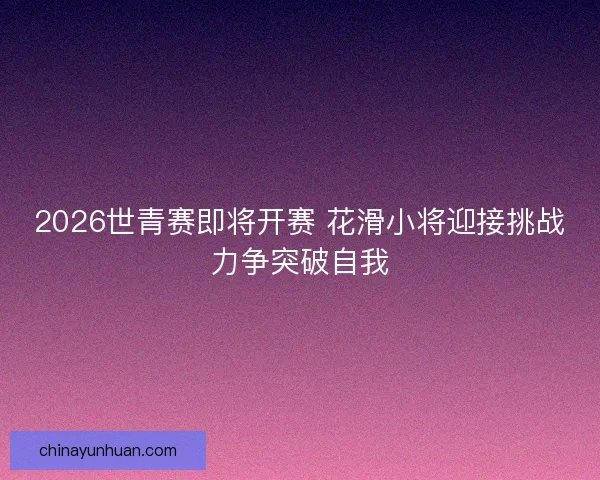 2026世青赛即将开赛 花滑小将迎接挑战力争突破自我