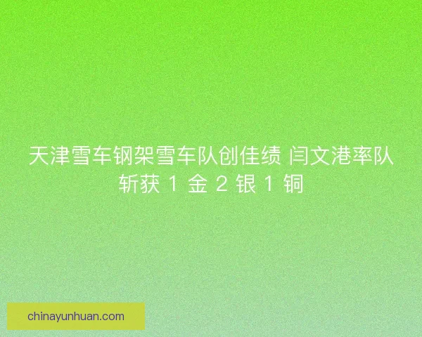 天津雪车钢架雪车队创佳绩 闫文港率队斩获 1 金 2 银 1 铜