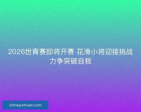 2026世青赛即将开赛 花滑小将迎接挑战力争突破自我