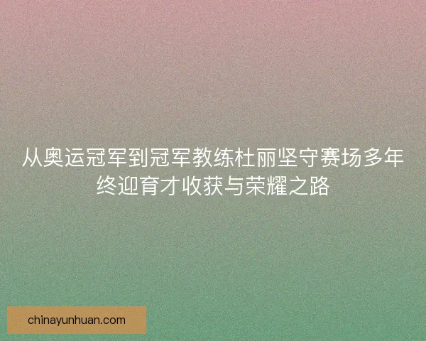 从奥运冠军到冠军教练杜丽坚守赛场多年终迎育才收获与荣耀之路