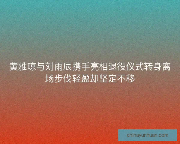 黄雅琼与刘雨辰携手亮相退役仪式转身离场步伐轻盈却坚定不移