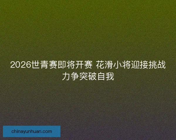 2026世青赛即将开赛 花滑小将迎接挑战力争突破自我