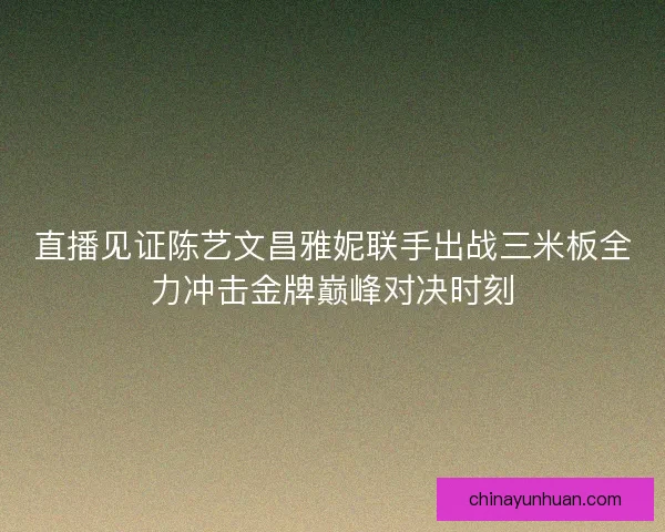 直播见证陈艺文昌雅妮联手出战三米板全力冲击金牌巅峰对决时刻