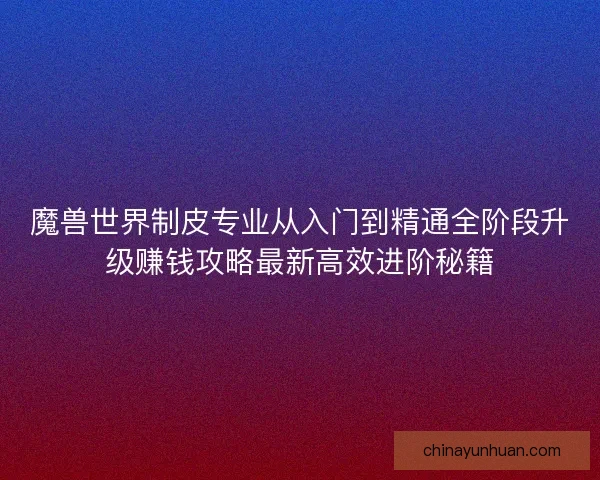 魔兽世界制皮专业从入门到精通全阶段升级赚钱攻略最新高效进阶秘籍