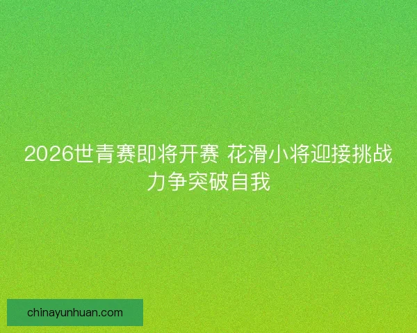 2026世青赛即将开赛 花滑小将迎接挑战力争突破自我