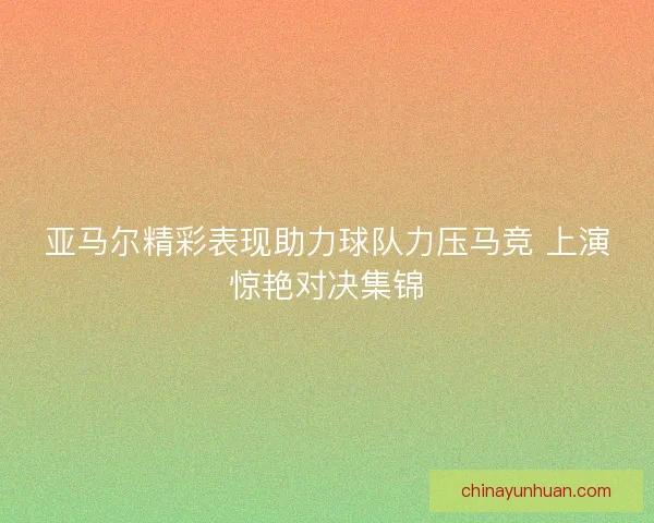 亚马尔精彩表现助力球队力压马竞 上演惊艳对决集锦