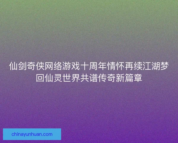 仙剑奇侠网络游戏十周年情怀再续江湖梦回仙灵世界共谱传奇新篇章